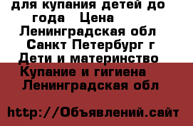 для купания детей до 1 года › Цена ­ 300 - Ленинградская обл., Санкт-Петербург г. Дети и материнство » Купание и гигиена   . Ленинградская обл.